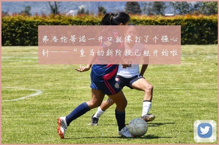 弗洛伦蒂诺一开口就像打了个强心针——“皇马的新阶段已经开始啦