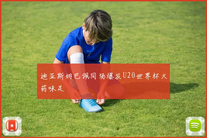 迪亚斯姆巴佩同场爆发U20世界杯火药味足