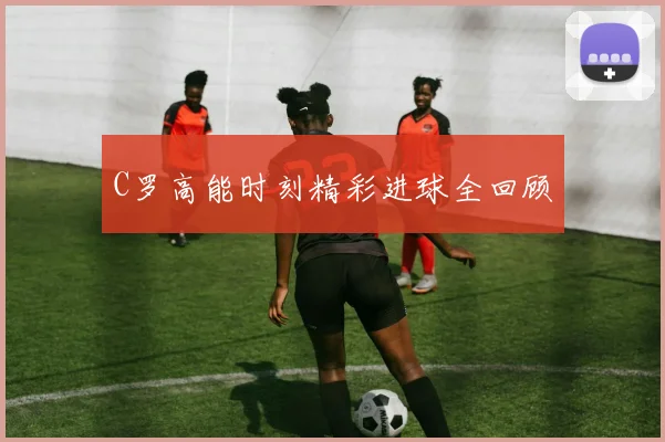 C罗高能时刻精彩进球全回顾