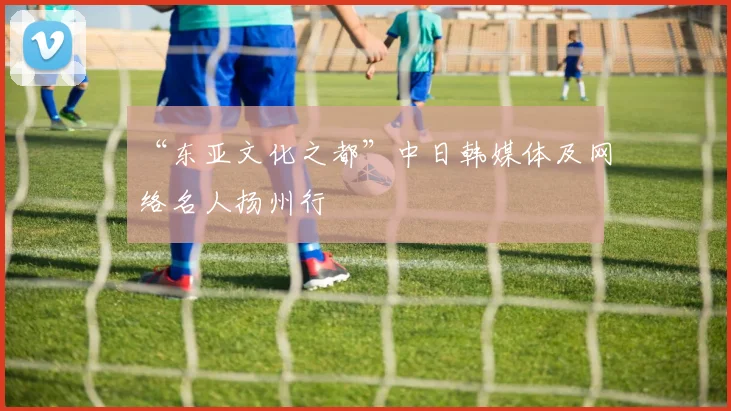 “东亚文化之都”中日韩媒体及网络名人扬州行