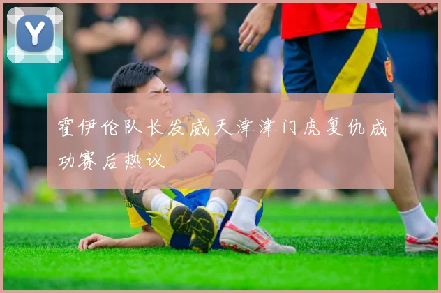 霍伊伦队长发威天津津门虎复仇成功赛后热议
