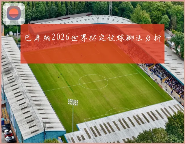 巴库纳2026世界杯定位球脚法分析