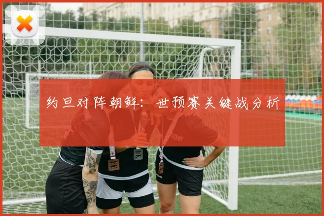 约旦对阵朝鲜：世预赛关键战分析