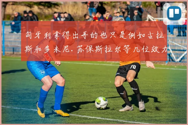 匈牙利拿得出手的也只是例如古拉斯和多米尼.苏保斯拉尔等几位效力于五大联赛球队的球员