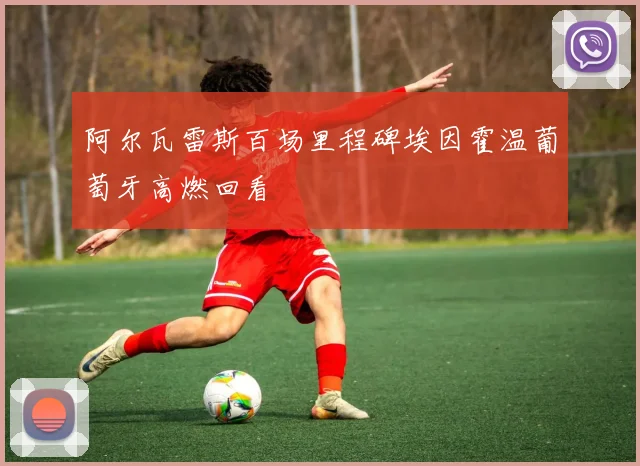 阿尔瓦雷斯百场里程碑埃因霍温葡萄牙高燃回看