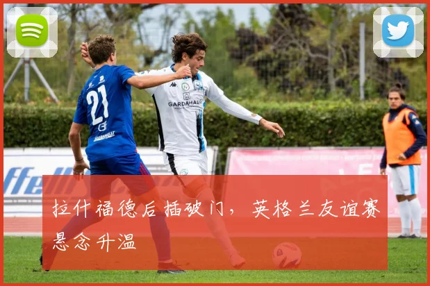 拉什福德后插破门，英格兰友谊赛悬念升温