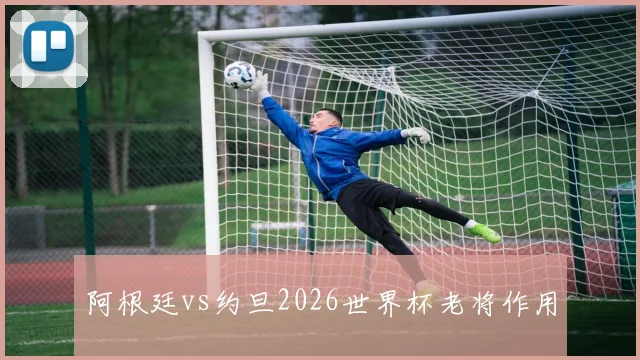 阿根廷vs约旦2026世界杯老将作用