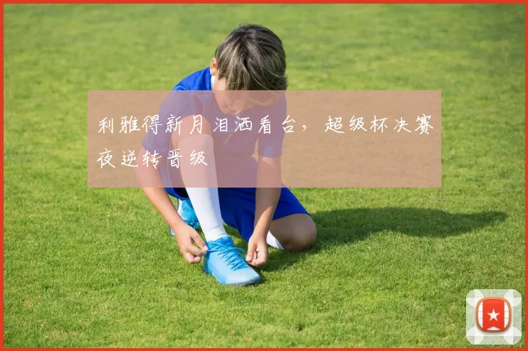 利雅得新月泪洒看台,超级杯决赛夜逆转晋级