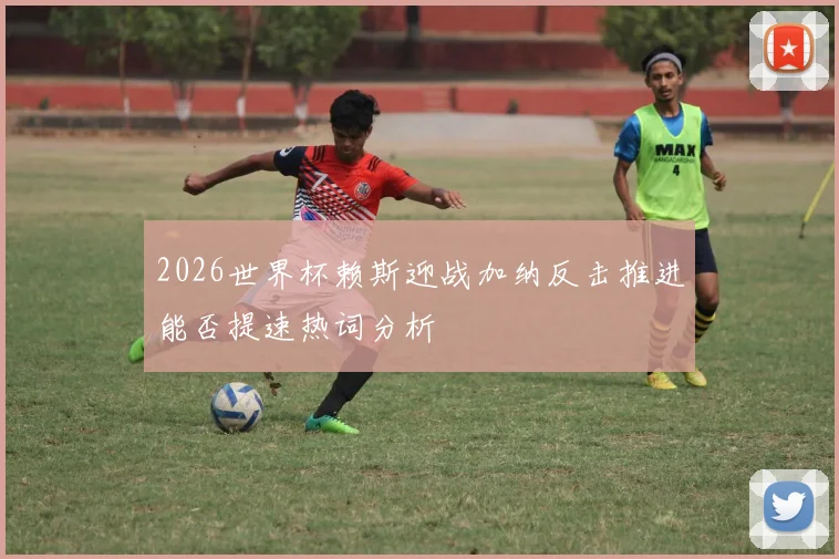 2026世界杯赖斯迎战加纳反击推进能否提速热词分析