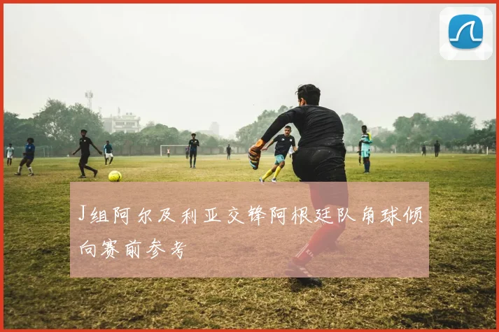 J组阿尔及利亚交锋阿根廷队角球倾向赛前参考
