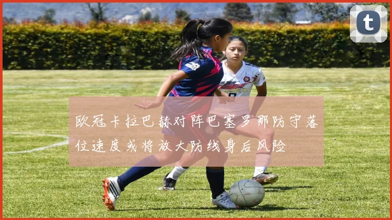 欧冠卡拉巴赫对阵巴塞罗那防守落位速度或将放大防线身后风险