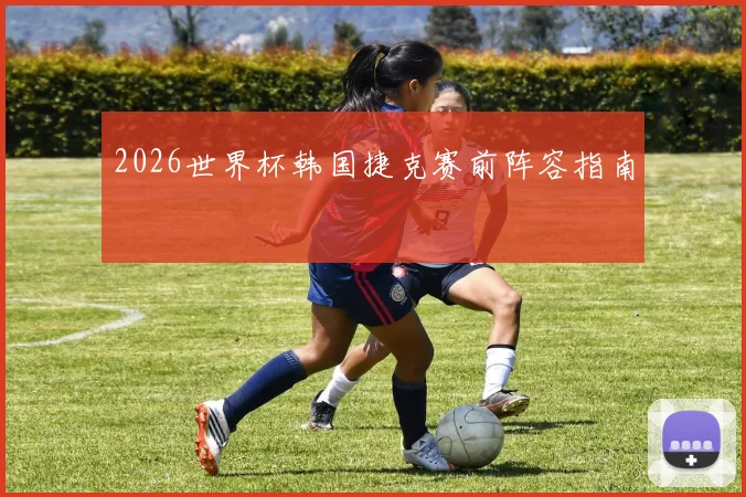 2026世界杯韩国捷克赛前阵容指南