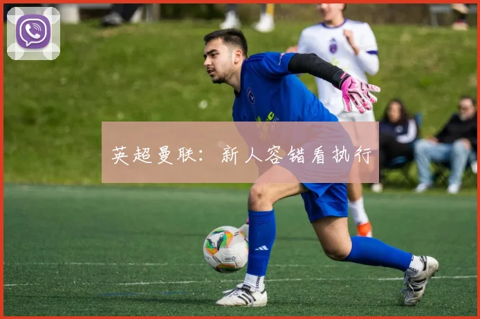 英超曼联：新人容错看执行