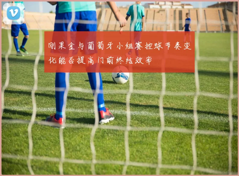 刚果金与葡萄牙小组赛控球节奏变化能否提高门前终结效率