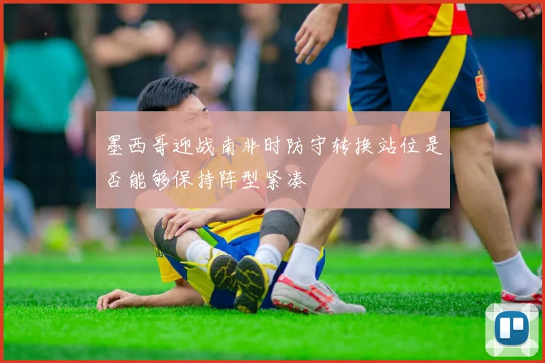 墨西哥迎战南非时防守转换站位是否能够保持阵型紧凑