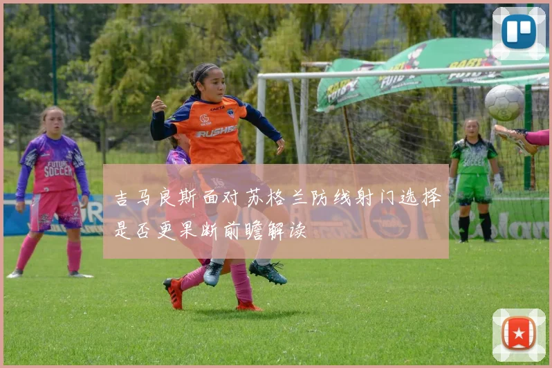 吉马良斯面对苏格兰防线射门选择是否更果断前瞻解读