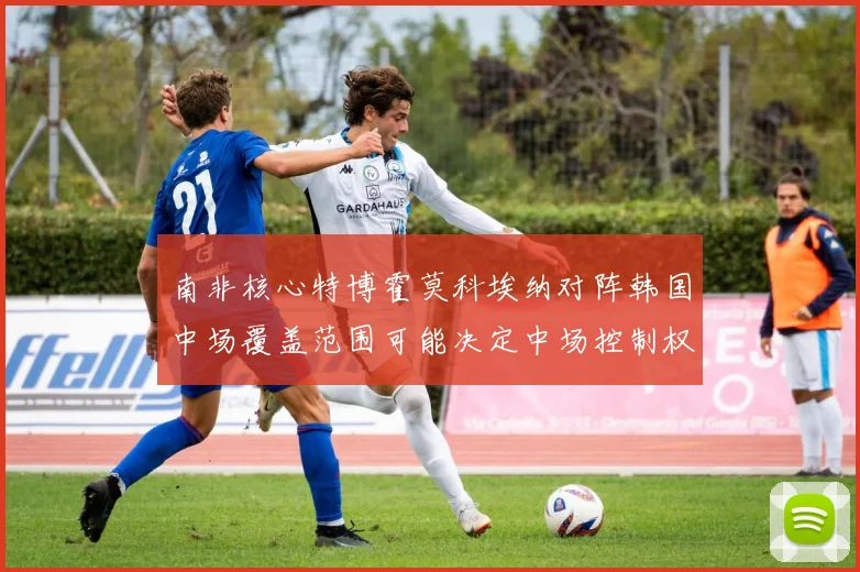 南非核心特博霍莫科埃纳对阵韩国中场覆盖范围可能决定中场控制权