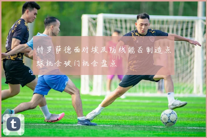 特罗萨德面对埃及防线能否制造点球机会破门机会盘点