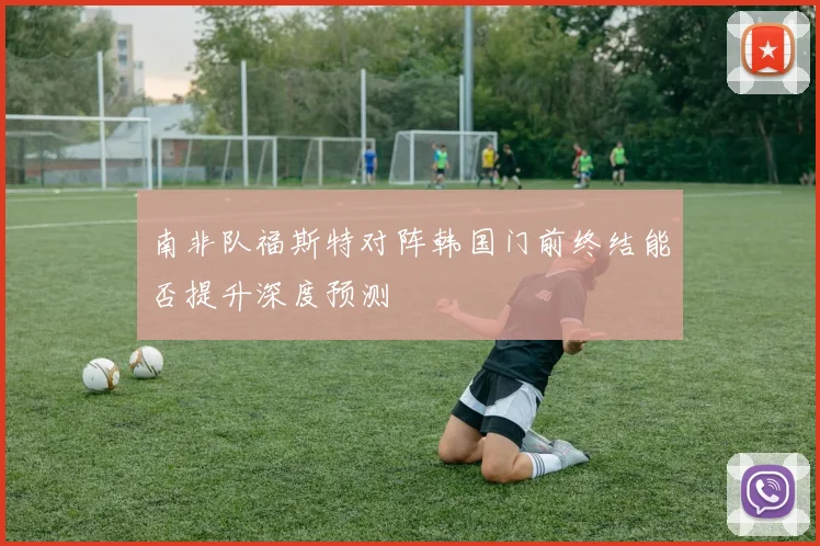 南非队福斯特对阵韩国门前终结能否提升深度预测