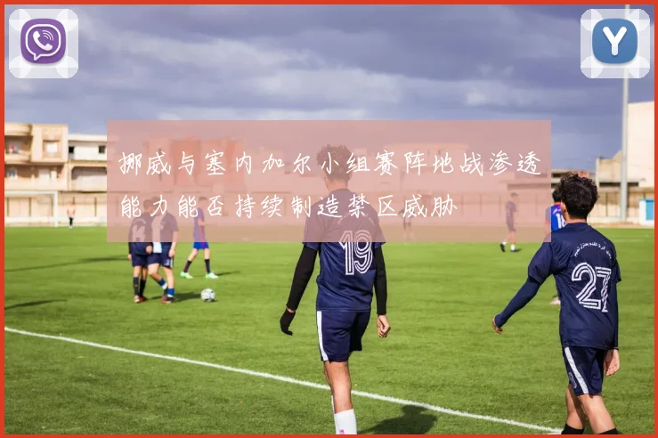 挪威与塞内加尔小组赛阵地战渗透能力能否持续制造禁区威胁
