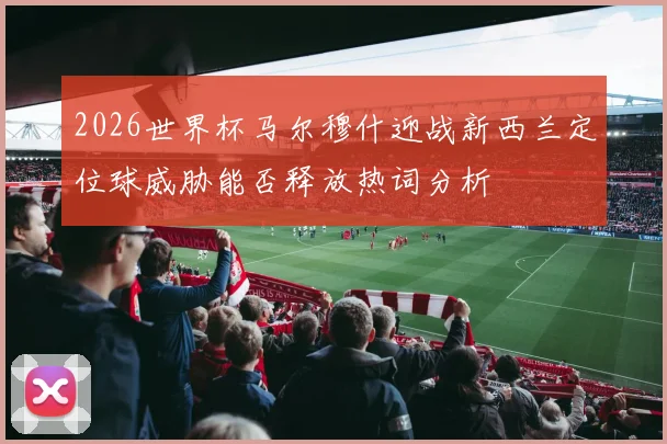 2026世界杯马尔穆什迎战新西兰定位球威胁能否释放热词分析