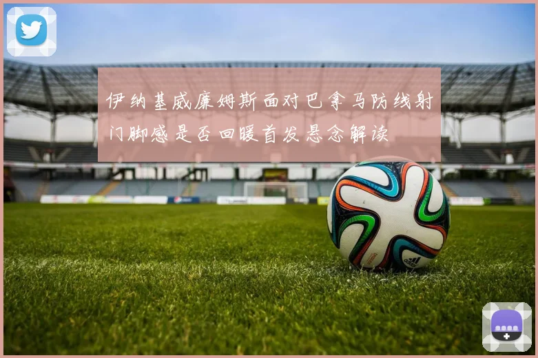 伊纳基威廉姆斯面对巴拿马防线射门脚感是否回暖首发悬念解读