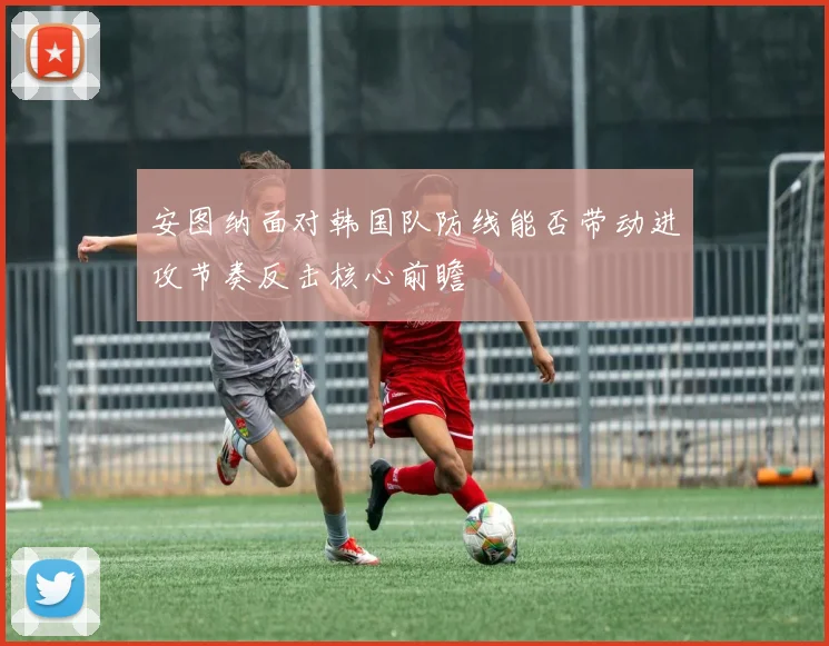 安图纳面对韩国队防线能否带动进攻节奏反击核心前瞻